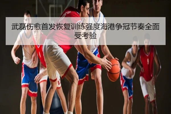 武磊伤愈首发恢复训练强度海港争冠节奏全面受考验